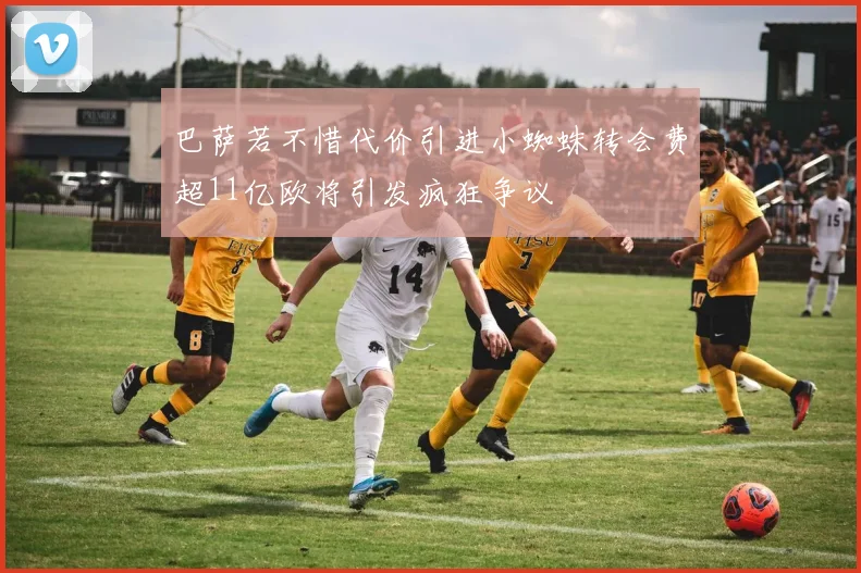 巴萨若不惜代价引进小蜘蛛转会费超11亿欧将引发疯狂争议