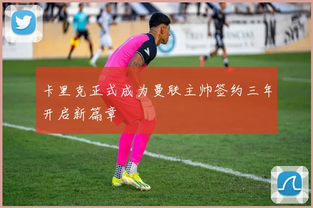 卡里克正式成为曼联主帅签约三年开启新篇章