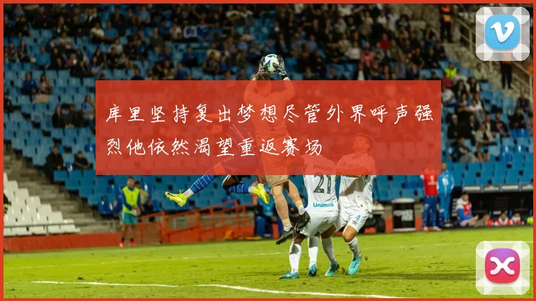 库里坚持复出梦想尽管外界呼声强烈他依然渴望重返赛场