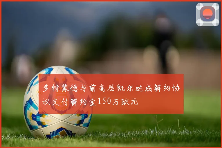 多特蒙德与前高层凯尔达成解约协议支付解约金150万欧元
