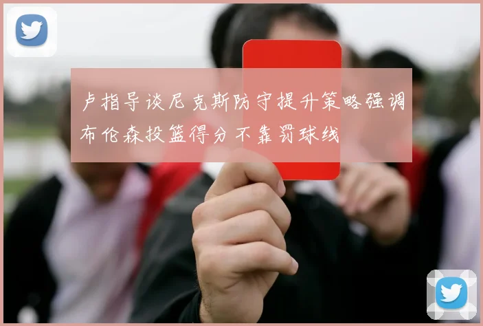 卢指导谈尼克斯防守提升策略强调布伦森投篮得分不靠罚球线