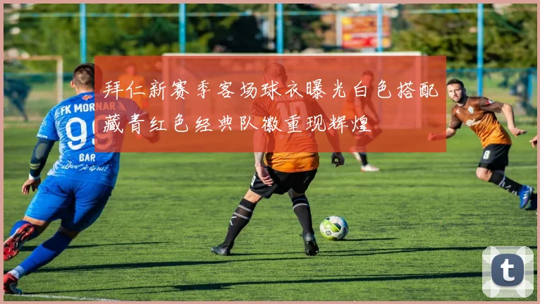 拜仁新赛季客场球衣曝光白色搭配藏青红色经典队徽重现辉煌