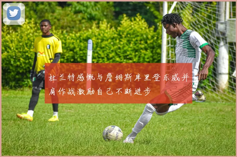 杜兰特感慨与詹姆斯库里登东威并肩作战激励自己不断进步