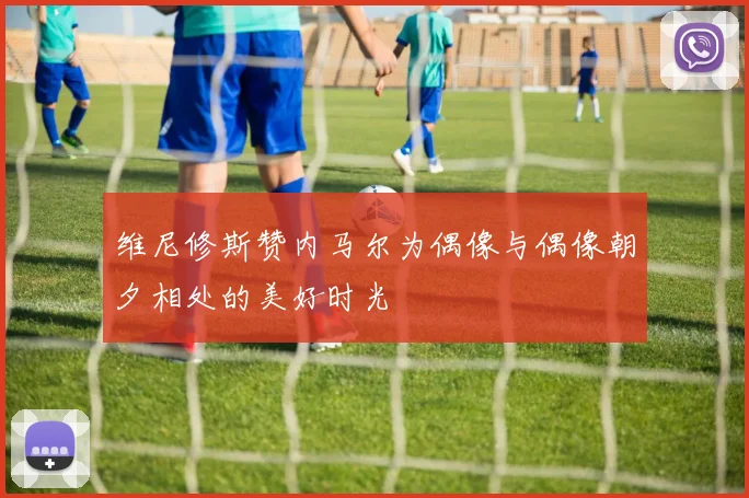 维尼修斯赞内马尔为偶像与偶像朝夕相处的美好时光