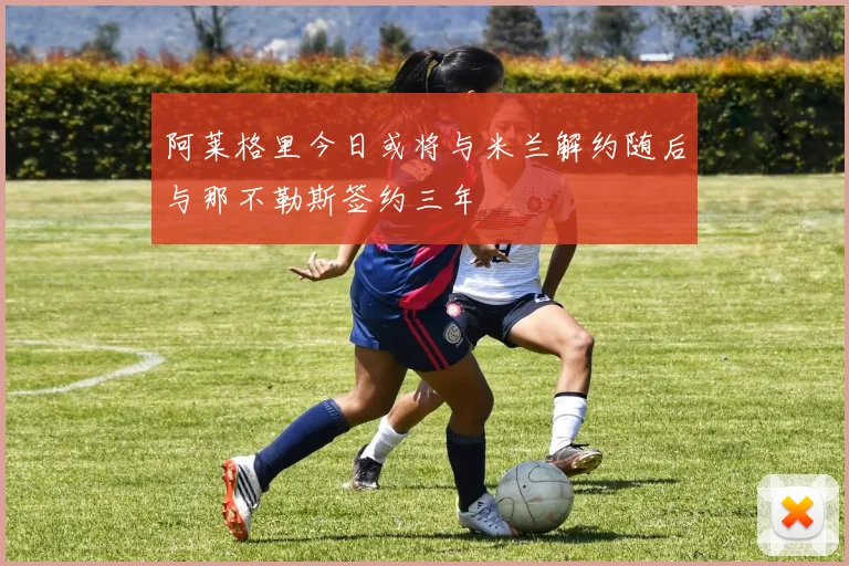 阿莱格里今日或将与米兰解约随后与那不勒斯签约三年