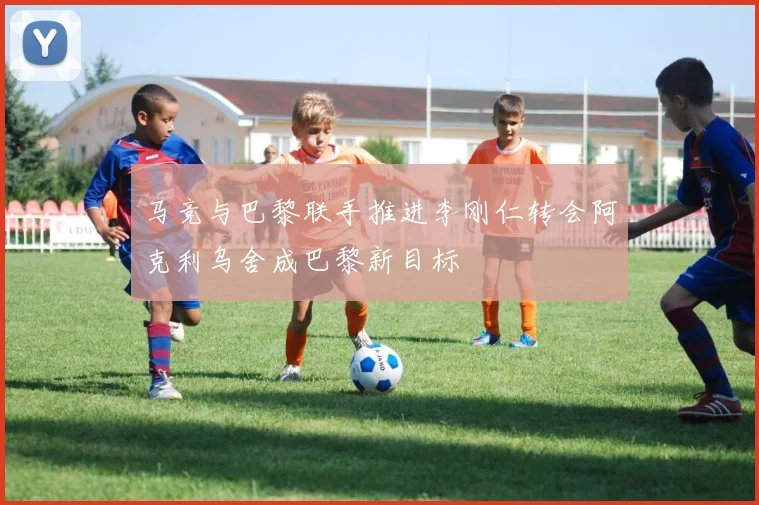 马竞与巴黎联手推进李刚仁转会阿克利乌舍成巴黎新目标