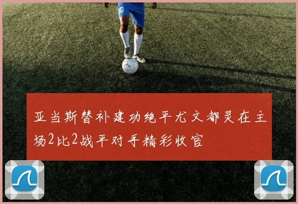 亚当斯替补建功绝平尤文都灵在主场2比2战平对手精彩收官